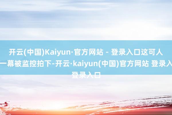 开云(中国)Kaiyun·官方网站 - 登录入口这可人的一幕被监控拍下-开云·kaiyun(中国)官方网站 登录入口