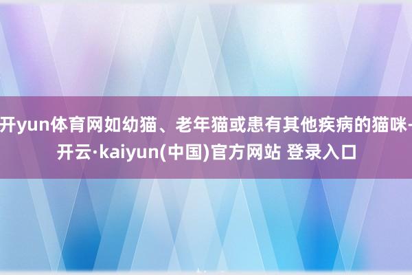 开yun体育网如幼猫、老年猫或患有其他疾病的猫咪-开云·kaiyun(中国)官方网站 登录入口