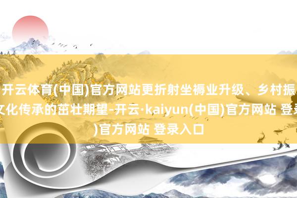 开云体育(中国)官方网站更折射坐褥业升级、乡村振兴和文化传承的茁壮期望-开云·kaiyun(中国)官方网站 登录入口
