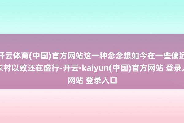 开云体育(中国)官方网站这一种念念想如今在一些偏远的农村以致还在盛行-开云·kaiyun(中国)官方网站 登录入口