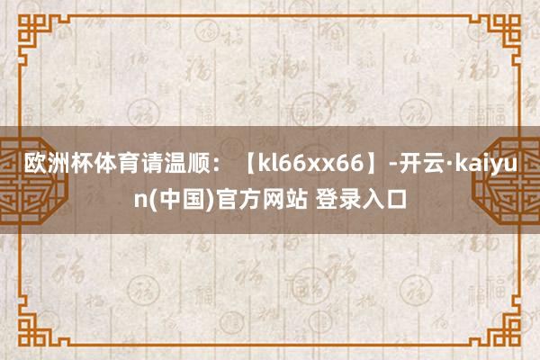 欧洲杯体育请温顺：【kl66xx66】-开云·kaiyun(中国)官方网站 登录入口