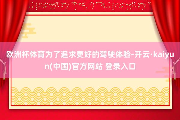 欧洲杯体育为了追求更好的驾驶体验-开云·kaiyun(中国)官方网站 登录入口