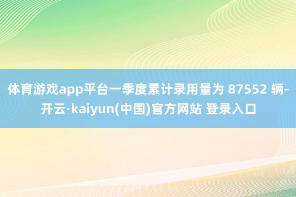 体育游戏app平台一季度累计录用量为 87552 辆-开云·kaiyun(中国)官方网站 登录入口