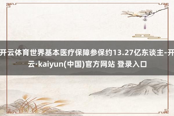 开云体育世界基本医疗保障参保约13.27亿东谈主-开云·kaiyun(中国)官方网站 登录入口