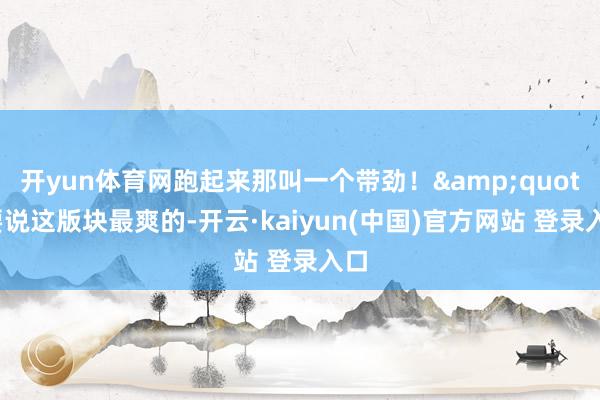 开yun体育网跑起来那叫一个带劲！&quot;要说这版块最爽的-开云·kaiyun(中国)官方网站 登录入口