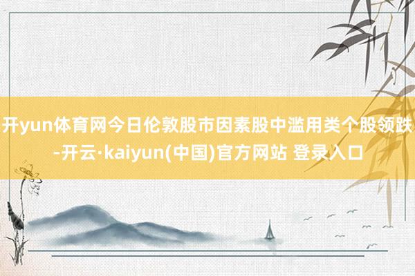 开yun体育网　　今日伦敦股市因素股中滥用类个股领跌-开云·kaiyun(中国)官方网站 登录入口