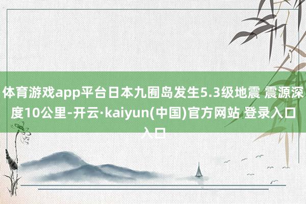 体育游戏app平台日本九囿岛发生5.3级地震 震源深度10公里-开云·kaiyun(中国)官方网站 登录入口