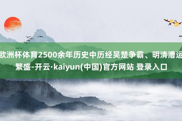 欧洲杯体育2500余年历史中历经吴楚争霸、明清漕运繁盛-开云·kaiyun(中国)官方网站 登录入口