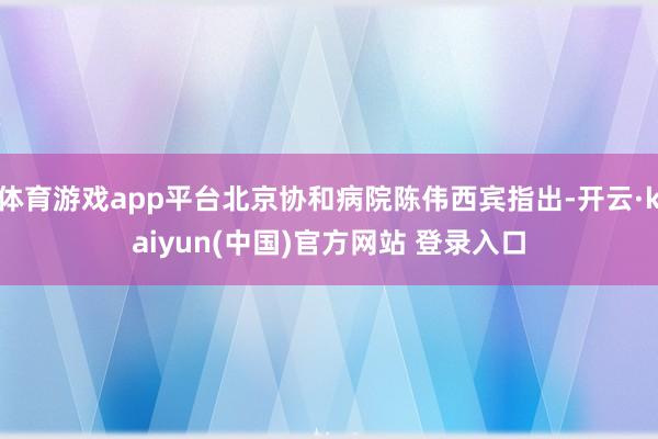 体育游戏app平台北京协和病院陈伟西宾指出-开云·kaiyun(中国)官方网站 登录入口