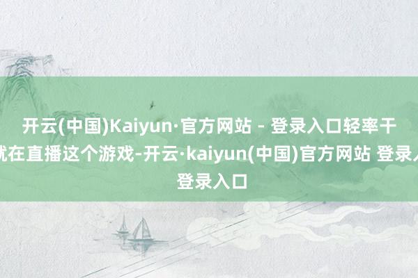 开云(中国)Kaiyun·官方网站 - 登录入口轻率干脆就在直播这个游戏-开云·kaiyun(中国)官方网站 登录入口