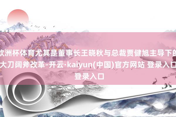 欧洲杯体育尤其是董事长王晓秋与总裁贾健旭主导下的大刀阔斧改革-开云·kaiyun(中国)官方网站 登录入口