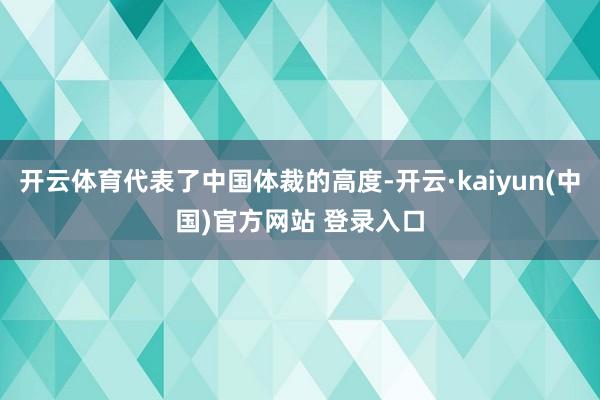 开云体育代表了中国体裁的高度-开云·kaiyun(中国)官方网站 登录入口
