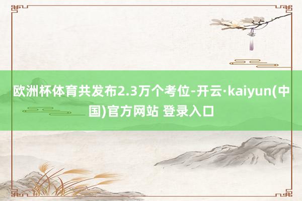 欧洲杯体育共发布2.3万个考位-开云·kaiyun(中国)官方网站 登录入口