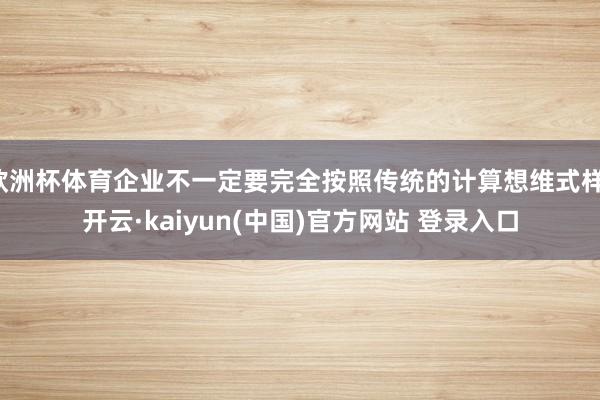 欧洲杯体育企业不一定要完全按照传统的计算想维式样-开云·kaiyun(中国)官方网站 登录入口