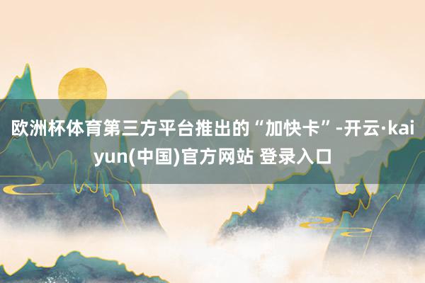 欧洲杯体育第三方平台推出的“加快卡”-开云·kaiyun(中国)官方网站 登录入口