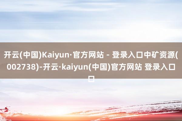 开云(中国)Kaiyun·官方网站 - 登录入口中矿资源(002738)-开云·kaiyun(中国)官方网站 登录入口