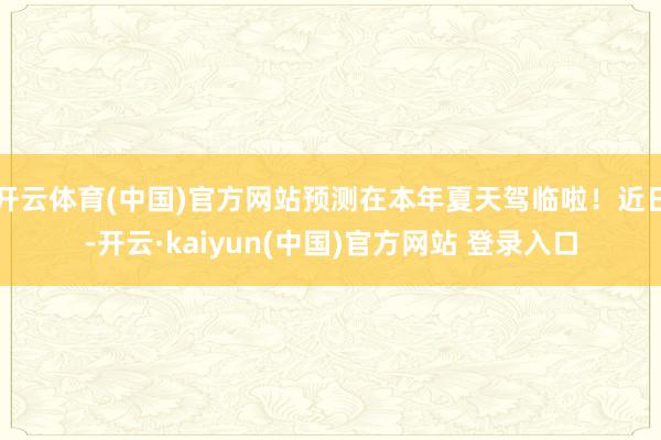 开云体育(中国)官方网站预测在本年夏天驾临啦！近日-开云·kaiyun(中国)官方网站 登录入口