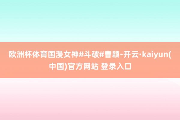 欧洲杯体育国漫女神#斗破#曹颖-开云·kaiyun(中国)官方网站 登录入口