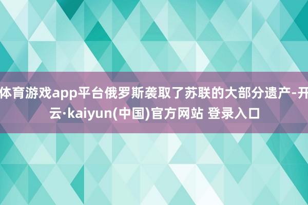 体育游戏app平台俄罗斯袭取了苏联的大部分遗产-开云·kaiyun(中国)官方网站 登录入口