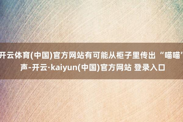 开云体育(中国)官方网站有可能从柜子里传出 “喵喵” 声-开云·kaiyun(中国)官方网站 登录入口