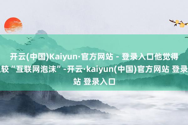 开云(中国)Kaiyun·官方网站 - 登录入口他觉得比拟较“互联网泡沫”-开云·kaiyun(中国)官方网站 登录入口