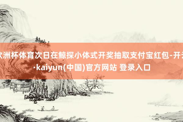 欧洲杯体育次日在鲸探小体式开奖抽取支付宝红包-开云·kaiyun(中国)官方网站 登录入口