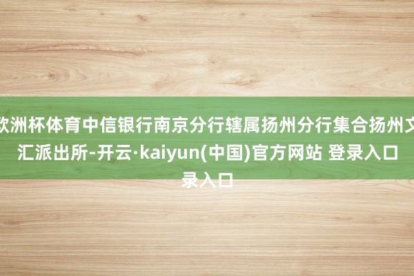 欧洲杯体育中信银行南京分行辖属扬州分行集合扬州文汇派出所-开云·kaiyun(中国)官方网站 登录入口