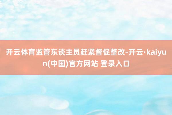 开云体育监管东谈主员赶紧督促整改-开云·kaiyun(中国)官方网站 登录入口