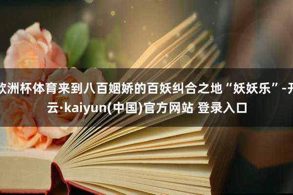 欧洲杯体育来到八百姻娇的百妖纠合之地“妖妖乐”-开云·kaiyun(中国)官方网站 登录入口