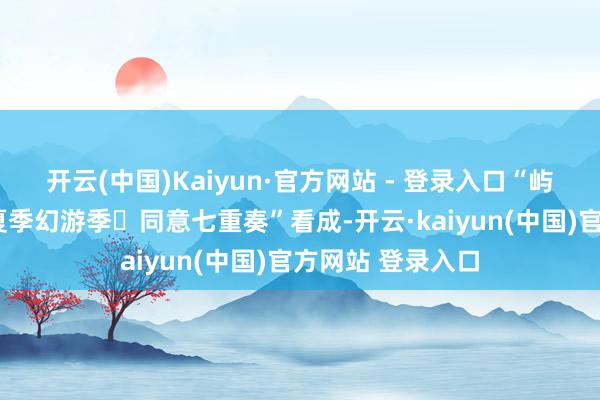 开云(中国)Kaiyun·官方网站 - 登录入口“屿见闽南”开启“夏季幻游季・同意七重奏”看成-开云·kaiyun(中国)官方网站 登录入口