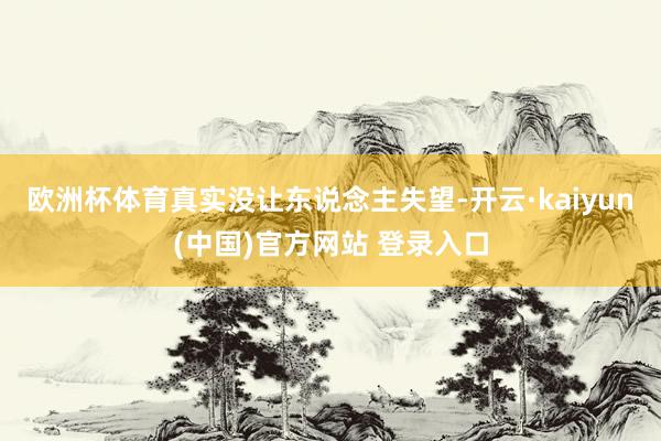 欧洲杯体育真实没让东说念主失望-开云·kaiyun(中国)官方网站 登录入口