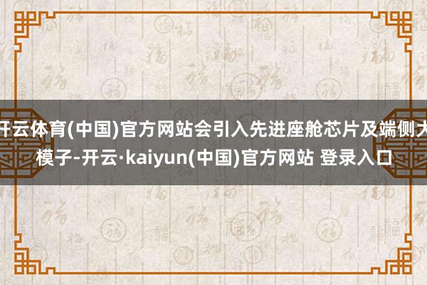 开云体育(中国)官方网站会引入先进座舱芯片及端侧大模子-开云·kaiyun(中国)官方网站 登录入口