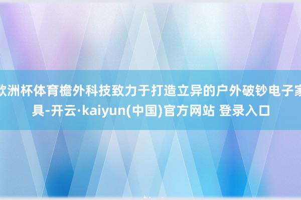 欧洲杯体育檐外科技致力于打造立异的户外破钞电子家具-开云·kaiyun(中国)官方网站 登录入口