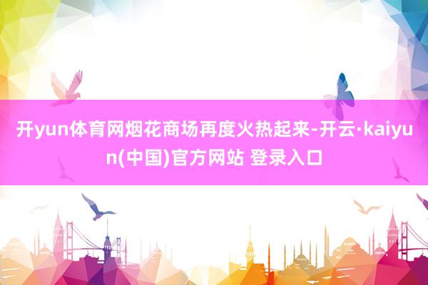 开yun体育网烟花商场再度火热起来-开云·kaiyun(中国)官方网站 登录入口