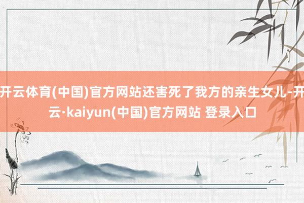 开云体育(中国)官方网站还害死了我方的亲生女儿-开云·kaiyun(中国)官方网站 登录入口