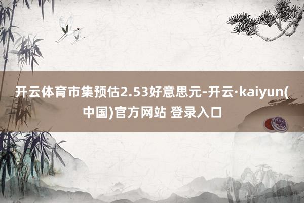 开云体育市集预估2.53好意思元-开云·kaiyun(中国)官方网站 登录入口