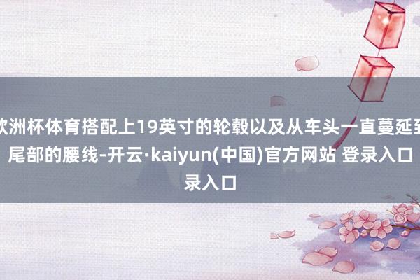 欧洲杯体育搭配上19英寸的轮毂以及从车头一直蔓延到尾部的腰线-开云·kaiyun(中国)官方网站 登录入口
