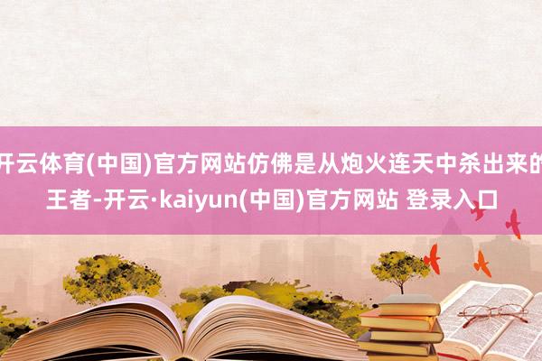 开云体育(中国)官方网站仿佛是从炮火连天中杀出来的王者-开云·kaiyun(中国)官方网站 登录入口