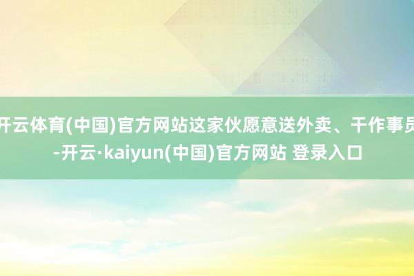开云体育(中国)官方网站这家伙愿意送外卖、干作事员-开云·kaiyun(中国)官方网站 登录入口