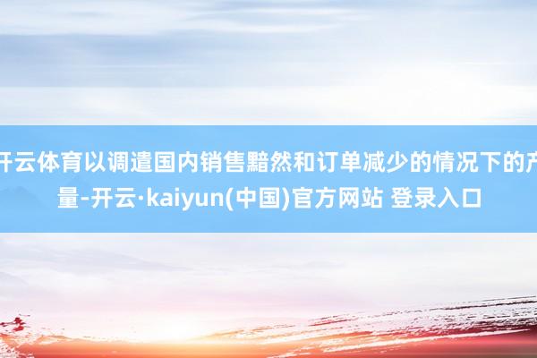 开云体育以调遣国内销售黯然和订单减少的情况下的产量-开云·kaiyun(中国)官方网站 登录入口