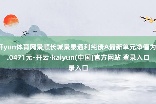开yun体育网景顺长城景泰通利纯债A最新单元净值为1.0471元-开云·kaiyun(中国)官方网站 登录入口