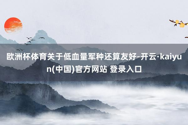 欧洲杯体育关于低血量军种还算友好-开云·kaiyun(中国)官方网站 登录入口