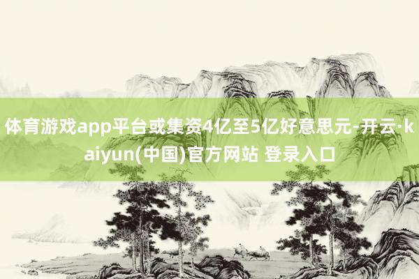 体育游戏app平台或集资4亿至5亿好意思元-开云·kaiyun(中国)官方网站 登录入口