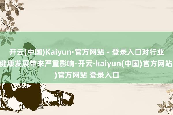 开云(中国)Kaiyun·官方网站 - 登录入口对行业合手续、健康发展带来严重影响-开云·kaiyun(中国)官方网站 登录入口