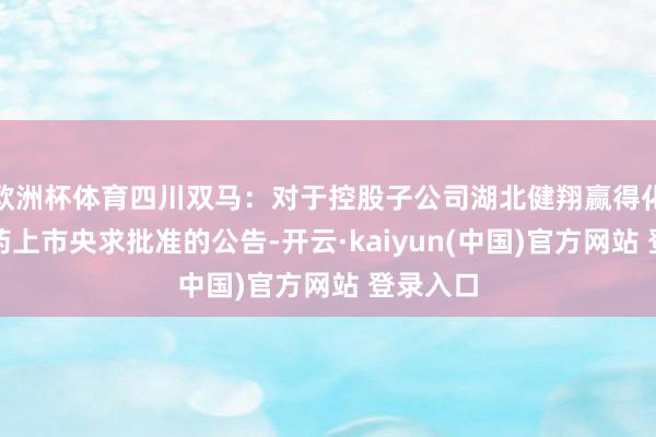 欧洲杯体育四川双马：对于控股子公司湖北健翔赢得化学原料药上市央求批准的公告-开云·kaiyun(中国)官方网站 登录入口