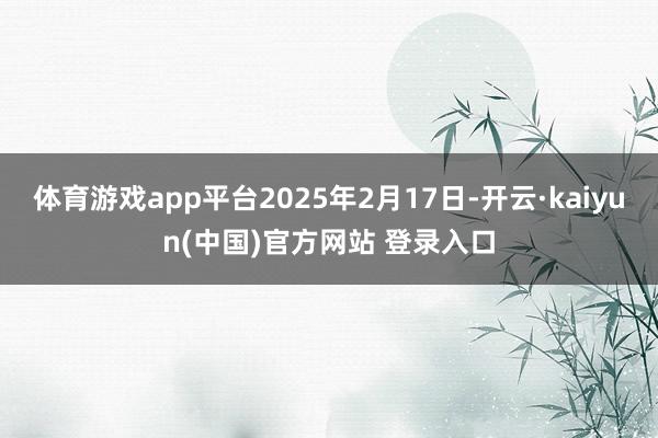 体育游戏app平台2025年2月17日-开云·kaiyun(中国)官方网站 登录入口