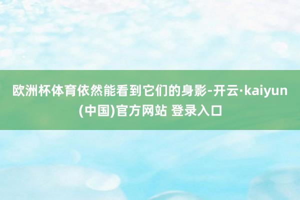 欧洲杯体育依然能看到它们的身影-开云·kaiyun(中国)官方网站 登录入口