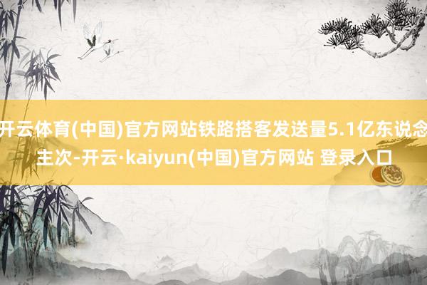 开云体育(中国)官方网站铁路搭客发送量5.1亿东说念主次-开云·kaiyun(中国)官方网站 登录入口