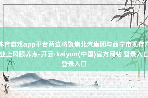 体育游戏app平台两边将聚焦北汽集团与西宁市现存产业上风颐养点-开云·kaiyun(中国)官方网站 登录入口