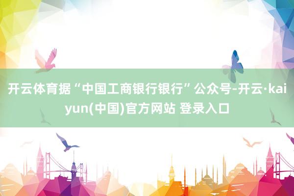 开云体育据“中国工商银行银行”公众号-开云·kaiyun(中国)官方网站 登录入口